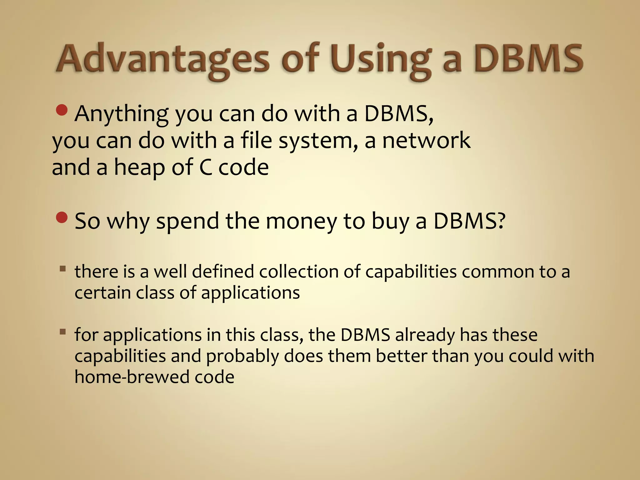 Anything you can do with a DBMS,
you can do with a file system, a network
and a heap of C code
So why spend the money to buy a DBMS?
 there is a well defined collection of capabilities common to a
certain class of applications
 for applications in this class, the DBMS already has these
capabilities and probably does them better than you could with
home-brewed code
 