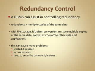 A DBMS can assist in controlling redundancy
 redundancy = multiple copies of the same data
 with file storage, it's often convenient to store multiple copies
of the same data, so that it's "local" to other data and
applications
 this can cause many problems:
 wasted disk space
 inconsistencies
 need to enter the data multiple times
 