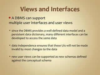 A DBMS can support
multiple user interfaces and user views
 since the DBMS provides a well-defined data model and a
persistent data dictionary, many different interfaces can be
developed to access the same data
 data independence ensures that these UIs will not be made
invalid by most changes to the data
 new user views can be supported as new schemas defined
against the conceptual schema
 