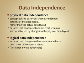 physical data independence
 conceptual and external schema are defined
in terms of the data model,
rather than the actual data layout
 ensures that conceptual and external schemas
are not affected by changes to the physical data layout
logical data independence
 ensures that changes to the conceptual schema
don't affect the external views
 (this is not always achievable)
 