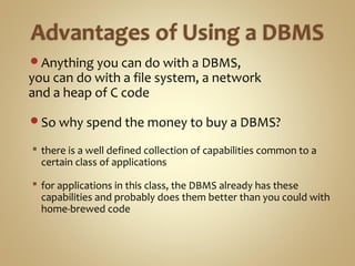 Anything you can do with a DBMS,
you can do with a file system, a network
and a heap of C code
So why spend the money to buy a DBMS?
 there is a well defined collection of capabilities common to a
certain class of applications
 for applications in this class, the DBMS already has these
capabilities and probably does them better than you could with
home-brewed code
 
