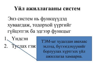 Үйл ажиллагааны систем
Энэ систем нь функцүүдэд
хуваагдаж, тодорхой үүргийг
гүйцэтгэх ба эдгээр функцыг
1. Үндсэн
2. Туслах гэж ангилна.
ТЭМ-ыг худалдан авахаас
эхлээд, бүтээгдэхүүнийг
борлуулах хүртгэлх үйл
ажиллагаа хамаарна.
 
