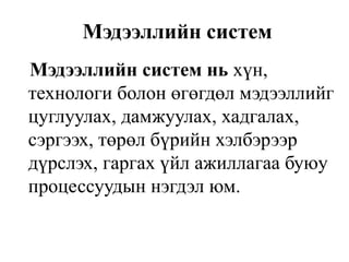 Мэдээллийн систем
Мэдээллийн систем нь хүн,
технологи болон өгөгдөл мэдээллийг
цуглуулах, дамжуулах, хадгалах,
сэргээх, төрөл бүрийн хэлбэрээр
дүрслэх, гаргах үйл ажиллагаа буюу
процессуудын нэгдэл юм.
 