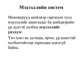 Мэдээллийн систем
Менежерүүд шийдвэр гаргахын тулд
мэдээллийг ашигладаг ба шийдвэрийн
үр дүнтэй холбон мэдээллийг
үнэлдэг.
Үнэ цэнэ нь хугацаа, өртөг, үр ашигтай
холбоотойгоор харилцан адилгүй
байна.
 