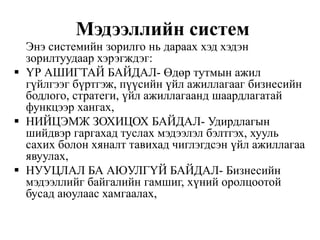 Мэдээллийн систем
Энэ системийн зорилго нь дараах хэд хэдэн
зорилтуудаар хэрэгждэг:
 ҮР АШИГТАЙ БАЙДАЛ- Өдөр тутмын ажил
гүйлгээг бүртгэж, пүүсийн үйл ажиллагааг бизнесийн
бодлого, стратеги, үйл ажиллагаанд шаардлагатай
функцээр хангах,
 НИЙЦЭМЖ ЗОХИЦОХ БАЙДАЛ- Удирдлагын
шийдвэр гаргахад туслах мэдээлэл бэлтгэх, хууль
сахих болон хяналт тавихад чиглэгдсэн үйл ажиллагаа
явуулах,
 НУУЦЛАЛ БА АЮУЛГҮЙ БАЙДАЛ- Бизнесийн
мэдээллийг байгалийн гамшиг, хүний оролцоотой
бусад аюулаас хамгаалах,
 