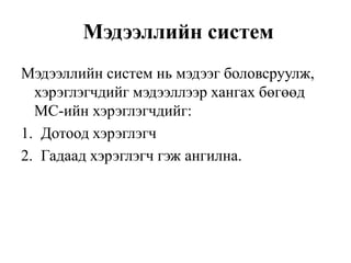 Мэдээллийн систем
Мэдээллийн систем нь мэдээг боловсруулж,
хэрэглэгчдийг мэдээллээр хангах бөгөөд
МС-ийн хэрэглэгчдийг:
1. Дотоод хэрэглэгч
2. Гадаад хэрэглэгч гэж ангилна.
 