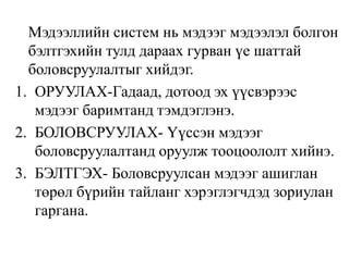 Мэдээллийн систем нь мэдээг мэдээлэл болгон
бэлтгэхийн тулд дараах гурван үе шаттай
боловсруулалтыг хийдэг.
1. ОРУУЛАХ-Гадаад, дотоод эх үүсвэрээс
мэдээг баримтанд тэмдэглэнэ.
2. БОЛОВСРУУЛАХ- Үүссэн мэдээг
боловсруулалтанд оруулж тооцоололт хийнэ.
3. БЭЛТГЭХ- Боловсруулсан мэдээг ашиглан
төрөл бүрийн тайланг хэрэглэгчдэд зориулан
гаргана.
 