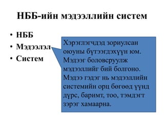 НББ-ийн мэдээллийн систем
• НББ
• Мэдээлэл
• Систем
Хэрэглэгчдэд зориулсан
оюуны бүтээгдэхүүн юм.
Мэдээг боловсруулж
мэдээллийг бий болгоно.
Мэдээ гэдэг нь мэдээллийн
системийн орц бөгөөд үүнд
дүрс, баримт, тоо, тэмдэгт
зэрэг хамаарна.
 