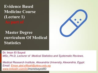Evidence Based
Medicine Course
(Lecture 1)
As part of
Master Degree
curriculum Of Medical
Statistics
Dr. Iman El Sayed
MSc, Ph.D, Lecturer of Medical Statistics and Systematic Reviews.
Medical Research Institute, Alexandria University, Alexandria, Egypt.
Email: Eman.abd.elftaah@alexu.edu.eg
www.linkedin.com/in/imanelsayed83
 