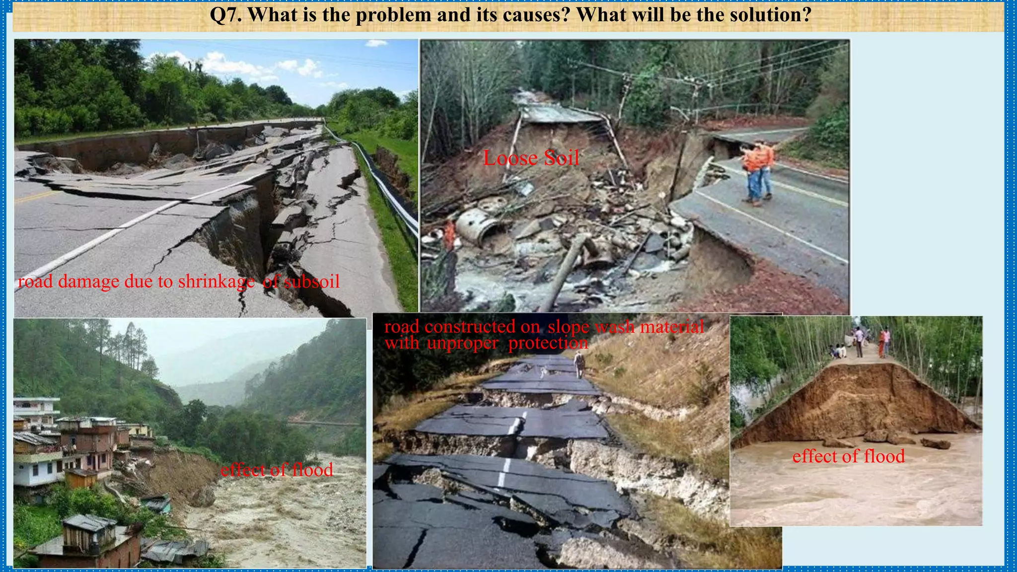 road damage due to shrinkage of subsoil
Q7. What is the problem and its causes? What will be the solution?
road constructed on slope wash material
with unproper protection
effect of flood
effect of flood
Loose Soil
 