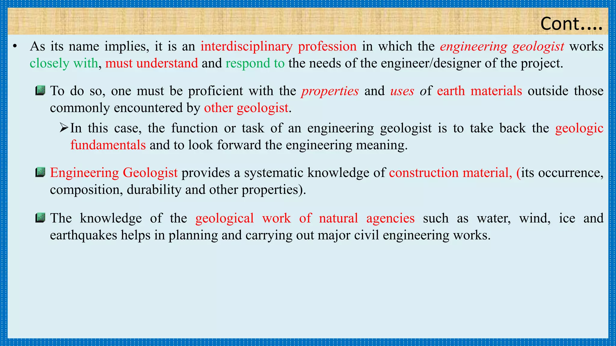 Cont.…
• As its name implies, it is an interdisciplinary profession in which the engineering geologist works
closely with, must understand and respond to the needs of the engineer/designer of the project.
To do so, one must be proficient with the properties and uses of earth materials outside those
commonly encountered by other geologist.
In this case, the function or task of an engineering geologist is to take back the geologic
fundamentals and to look forward the engineering meaning.
Engineering Geologist provides a systematic knowledge of construction material, (its occurrence,
composition, durability and other properties).
The knowledge of the geological work of natural agencies such as water, wind, ice and
earthquakes helps in planning and carrying out major civil engineering works.
 