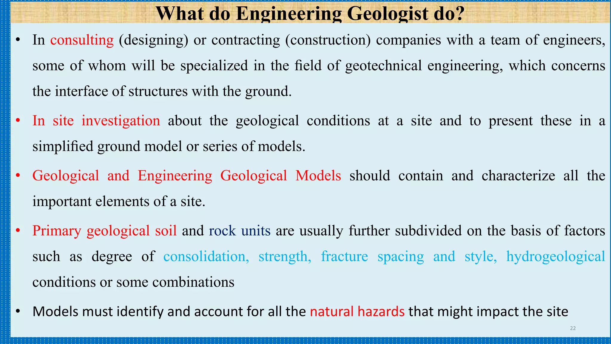 What do Engineering Geologist do?
• In consulting (designing) or contracting (construction) companies with a team of engineers,
some of whom will be specialized in the ﬁeld of geotechnical engineering, which concerns
the interface of structures with the ground.
• In site investigation about the geological conditions at a site and to present these in a
simpliﬁed ground model or series of models.
• Geological and Engineering Geological Models should contain and characterize all the
important elements of a site.
• Primary geological soil and rock units are usually further subdivided on the basis of factors
such as degree of consolidation, strength, fracture spacing and style, hydrogeological
conditions or some combinations
• Models must identify and account for all the natural hazards that might impact the site
22
 