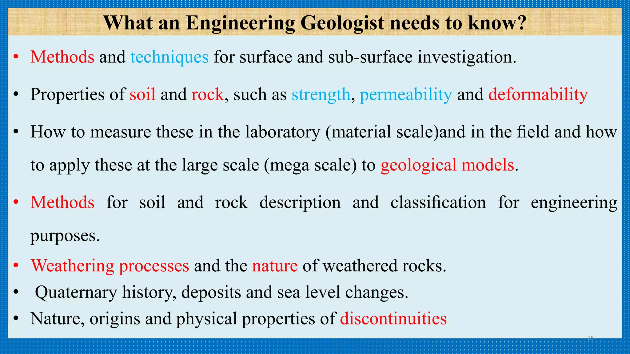 • Methods and techniques for surface and sub-surface investigation.
• Properties of soil and rock, such as strength, permeability and deformability
• How to measure these in the laboratory (material scale)and in the ﬁeld and how
to apply these at the large scale (mega scale) to geological models.
• Methods for soil and rock description and classiﬁcation for engineering
purposes.
• Weathering processes and the nature of weathered rocks.
• Quaternary history, deposits and sea level changes.
• Nature, origins and physical properties of discontinuities
25
What an Engineering Geologist needs to know?
 