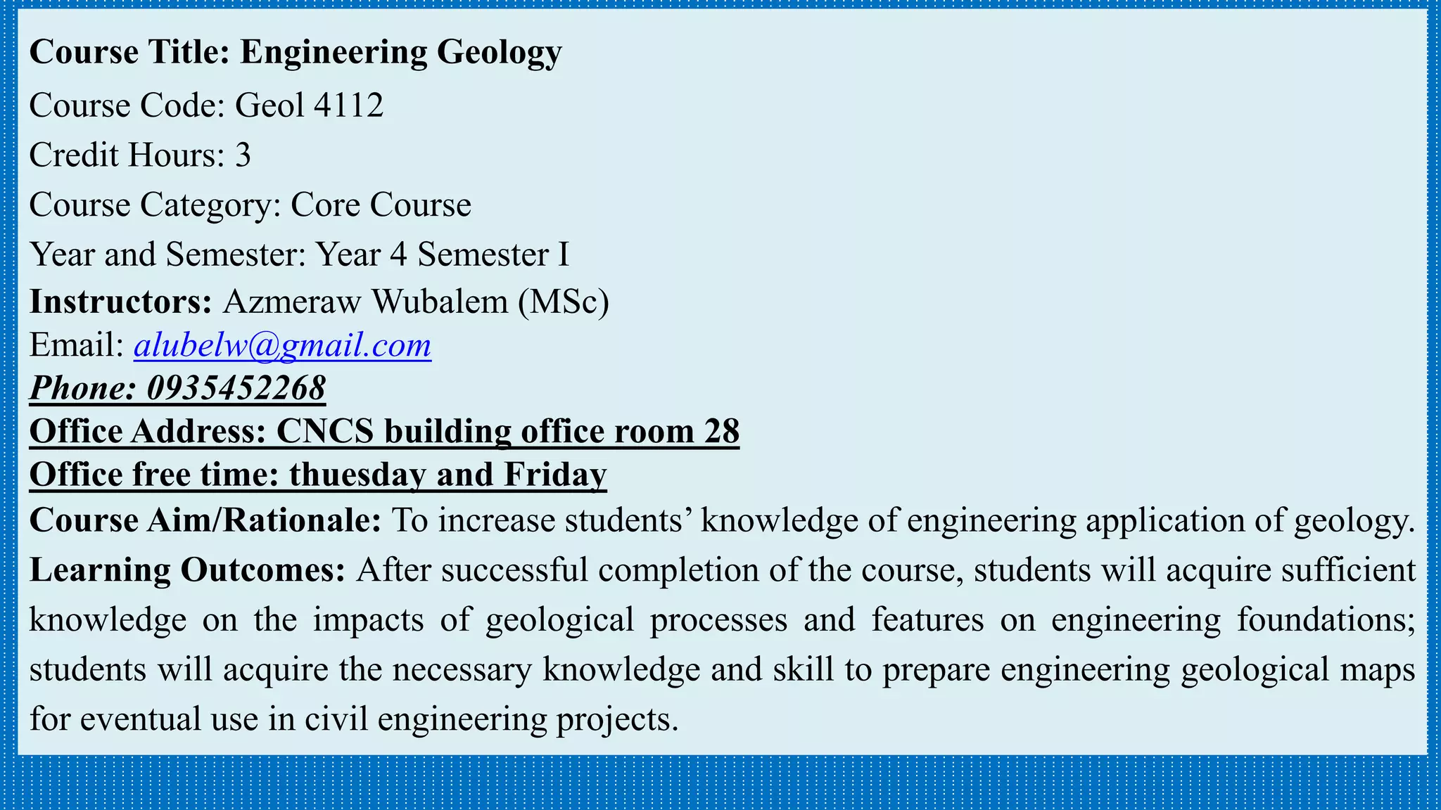 Course Title: Engineering Geology
Course Code: Geol 4112
Credit Hours: 3
Course Category: Core Course
Year and Semester: Year 4 Semester I
Instructors: Azmeraw Wubalem (MSc)
Email: alubelw@gmail.com
Phone: 0935452268
Office Address: CNCS building office room 28
Office free time: thuesday and Friday
Course Aim/Rationale: To increase students’ knowledge of engineering application of geology.
Learning Outcomes: After successful completion of the course, students will acquire sufficient
knowledge on the impacts of geological processes and features on engineering foundations;
students will acquire the necessary knowledge and skill to prepare engineering geological maps
for eventual use in civil engineering projects.
 