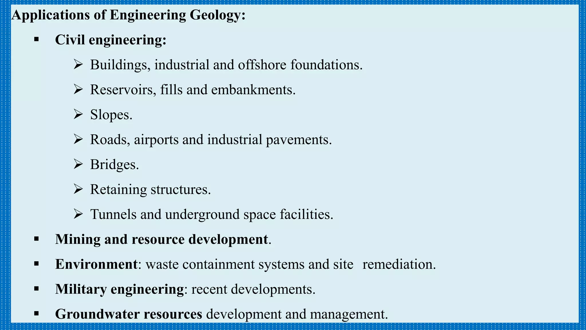 Applications of Engineering Geology:
 Civil engineering:
 Buildings, industrial and offshore foundations.
 Reservoirs, fills and embankments.
 Slopes.
 Roads, airports and industrial pavements.
 Bridges.
 Retaining structures.
 Tunnels and underground space facilities.
 Mining and resource development.
 Environment: waste containment systems and site remediation.
 Military engineering: recent developments.
 Groundwater resources development and management.
 