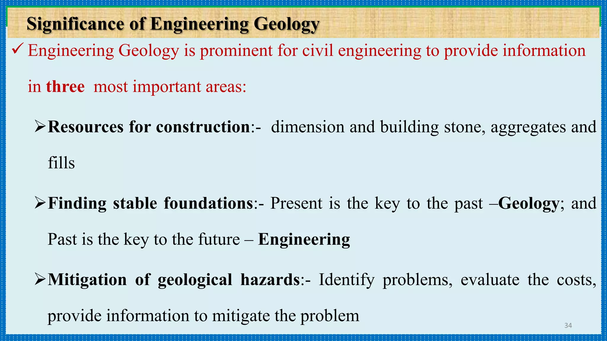  Engineering Geology is prominent for civil engineering to provide information
in three most important areas:
Resources for construction:- dimension and building stone, aggregates and
fills
Finding stable foundations:- Present is the key to the past –Geology; and
Past is the key to the future – Engineering
Mitigation of geological hazards:- Identify problems, evaluate the costs,
provide information to mitigate the problem 34
Importance of Engineering Geology in DevelopmentSignificance of Engineering Geology
 
