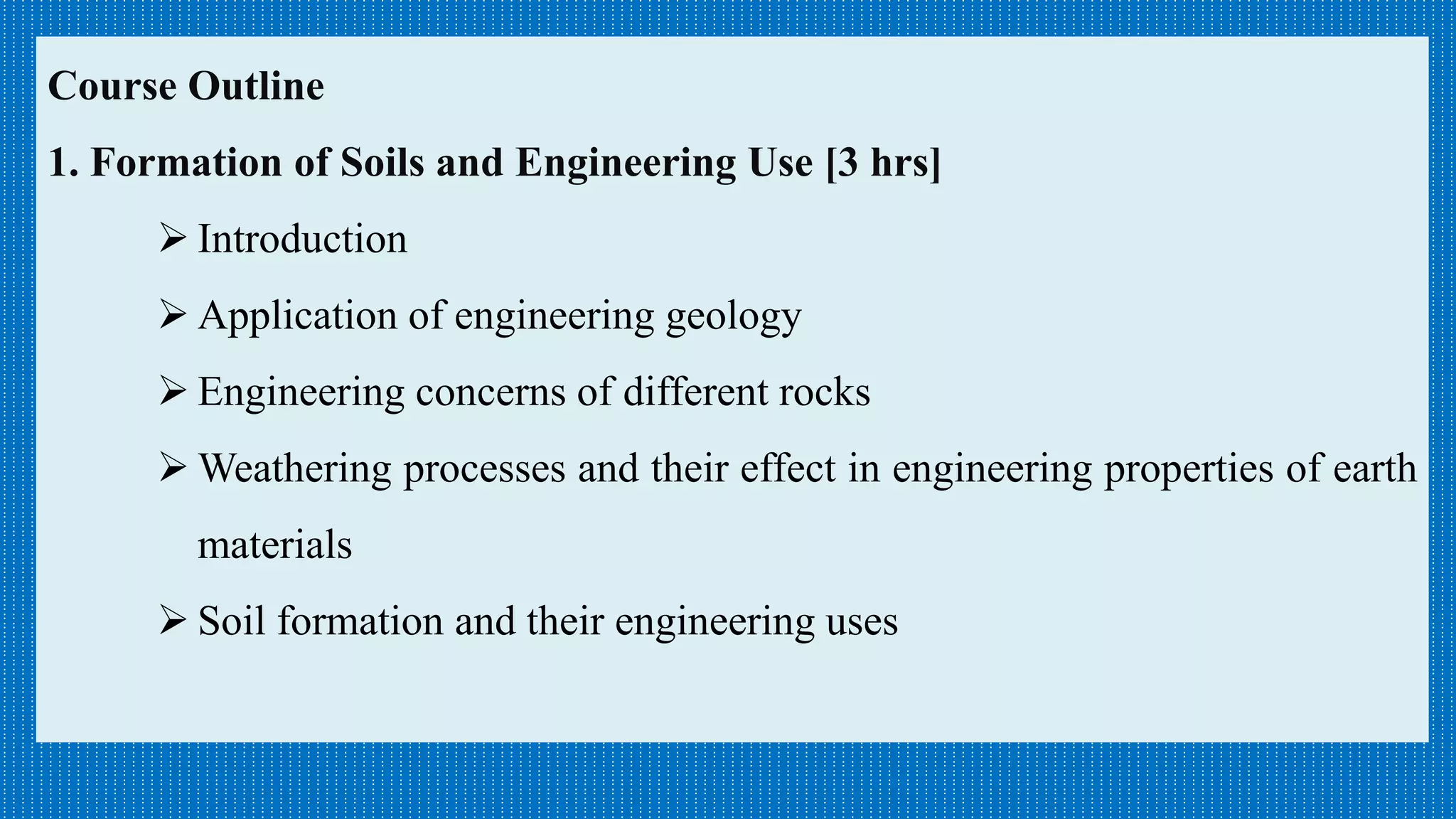 Course Outline
1. Formation of Soils and Engineering Use [3 hrs]
 Introduction
 Application of engineering geology
 Engineering concerns of different rocks
 Weathering processes and their effect in engineering properties of earth
materials
 Soil formation and their engineering uses
 