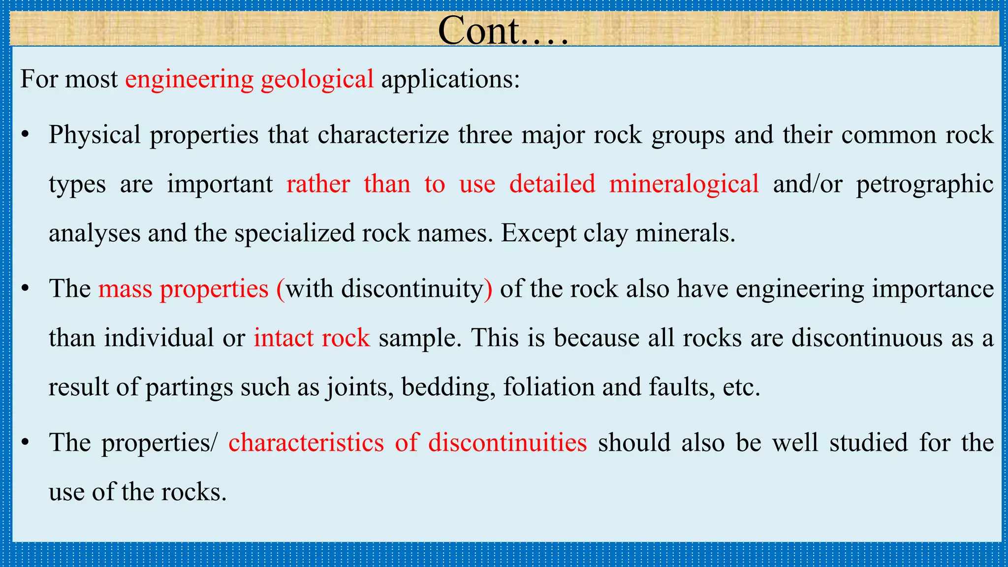 Cont.…
For most engineering geological applications:
• Physical properties that characterize three major rock groups and their common rock
types are important rather than to use detailed mineralogical and/or petrographic
analyses and the specialized rock names. Except clay minerals.
• The mass properties (with discontinuity) of the rock also have engineering importance
than individual or intact rock sample. This is because all rocks are discontinuous as a
result of partings such as joints, bedding, foliation and faults, etc.
• The properties/ characteristics of discontinuities should also be well studied for the
use of the rocks.
 