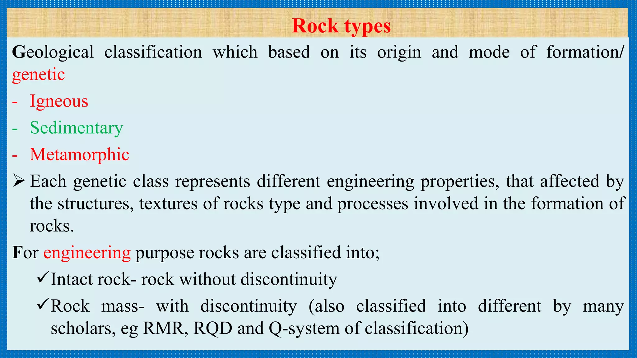 Rock types
Geological classification which based on its origin and mode of formation/
genetic
- Igneous
- Sedimentary
- Metamorphic
 Each genetic class represents different engineering properties, that affected by
the structures, textures of rocks type and processes involved in the formation of
rocks.
For engineering purpose rocks are classified into;
Intact rock- rock without discontinuity
Rock mass- with discontinuity (also classified into different by many
scholars, eg RMR, RQD and Q-system of classification)
 
