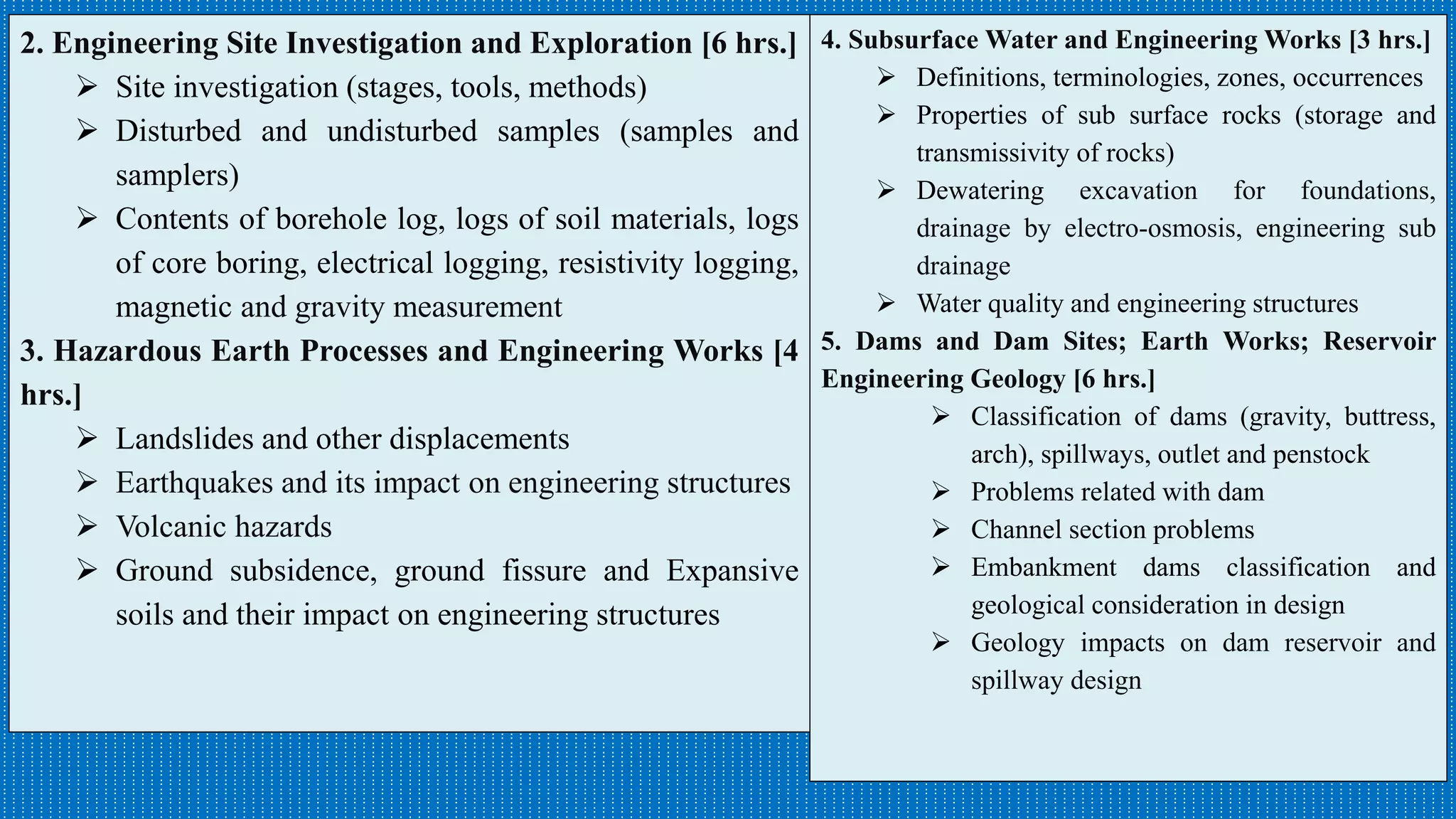 4. Subsurface Water and Engineering Works [3 hrs.]
 Definitions, terminologies, zones, occurrences
 Properties of sub surface rocks (storage and
transmissivity of rocks)
 Dewatering excavation for foundations,
drainage by electro-osmosis, engineering sub
drainage
 Water quality and engineering structures
5. Dams and Dam Sites; Earth Works; Reservoir
Engineering Geology [6 hrs.]
 Classification of dams (gravity, buttress,
arch), spillways, outlet and penstock
 Problems related with dam
 Channel section problems
 Embankment dams classification and
geological consideration in design
 Geology impacts on dam reservoir and
spillway design
2. Engineering Site Investigation and Exploration [6 hrs.]
 Site investigation (stages, tools, methods)
 Disturbed and undisturbed samples (samples and
samplers)
 Contents of borehole log, logs of soil materials, logs
of core boring, electrical logging, resistivity logging,
magnetic and gravity measurement
3. Hazardous Earth Processes and Engineering Works [4
hrs.]
 Landslides and other displacements
 Earthquakes and its impact on engineering structures
 Volcanic hazards
 Ground subsidence, ground fissure and Expansive
soils and their impact on engineering structures
 