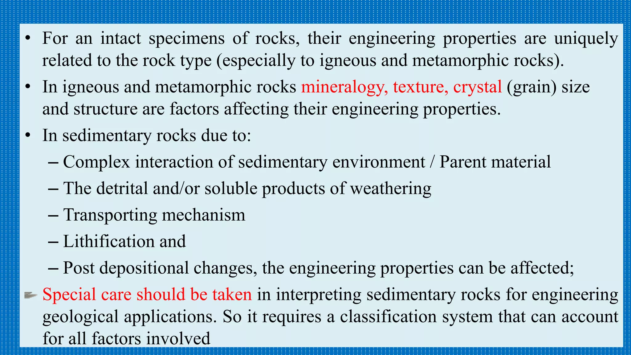 Relationships between main rock groups and their engineering properties/
characteristics
• For an intact specimens of rocks, their engineering properties are uniquely
related to the rock type (especially to igneous and metamorphic rocks).
• In igneous and metamorphic rocks mineralogy, texture, crystal (grain) size
and structure are factors affecting their engineering properties.
• In sedimentary rocks due to:
– Complex interaction of sedimentary environment / Parent material
– The detrital and/or soluble products of weathering
– Transporting mechanism
– Lithification and
– Post depositional changes, the engineering properties can be affected;
Special care should be taken in interpreting sedimentary rocks for engineering
geological applications. So it requires a classification system that can account
for all factors involved
 
