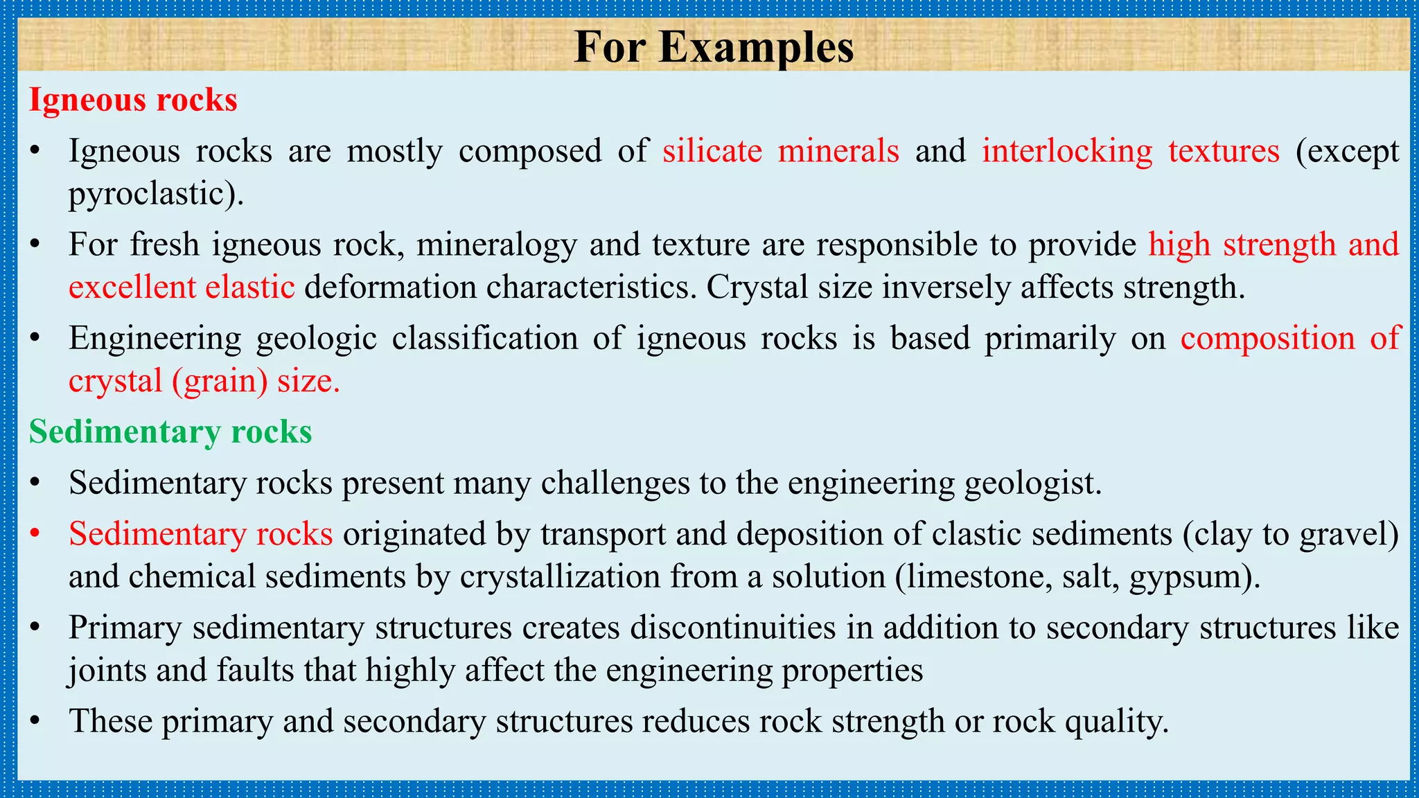 For Examples
Igneous rocks
• Igneous rocks are mostly composed of silicate minerals and interlocking textures (except
pyroclastic).
• For fresh igneous rock, mineralogy and texture are responsible to provide high strength and
excellent elastic deformation characteristics. Crystal size inversely affects strength.
• Engineering geologic classification of igneous rocks is based primarily on composition of
crystal (grain) size.
Sedimentary rocks
• Sedimentary rocks present many challenges to the engineering geologist.
• Sedimentary rocks originated by transport and deposition of clastic sediments (clay to gravel)
and chemical sediments by crystallization from a solution (limestone, salt, gypsum).
• Primary sedimentary structures creates discontinuities in addition to secondary structures like
joints and faults that highly affect the engineering properties
• These primary and secondary structures reduces rock strength or rock quality.
 