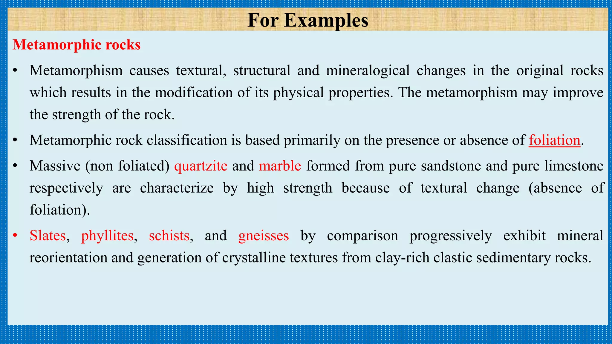 Metamorphic rocks
• Metamorphism causes textural, structural and mineralogical changes in the original rocks
which results in the modification of its physical properties. The metamorphism may improve
the strength of the rock.
• Metamorphic rock classification is based primarily on the presence or absence of foliation.
• Massive (non foliated) quartzite and marble formed from pure sandstone and pure limestone
respectively are characterize by high strength because of textural change (absence of
foliation).
• Slates, phyllites, schists, and gneisses by comparison progressively exhibit mineral
reorientation and generation of crystalline textures from clay-rich clastic sedimentary rocks.
For Examples
 