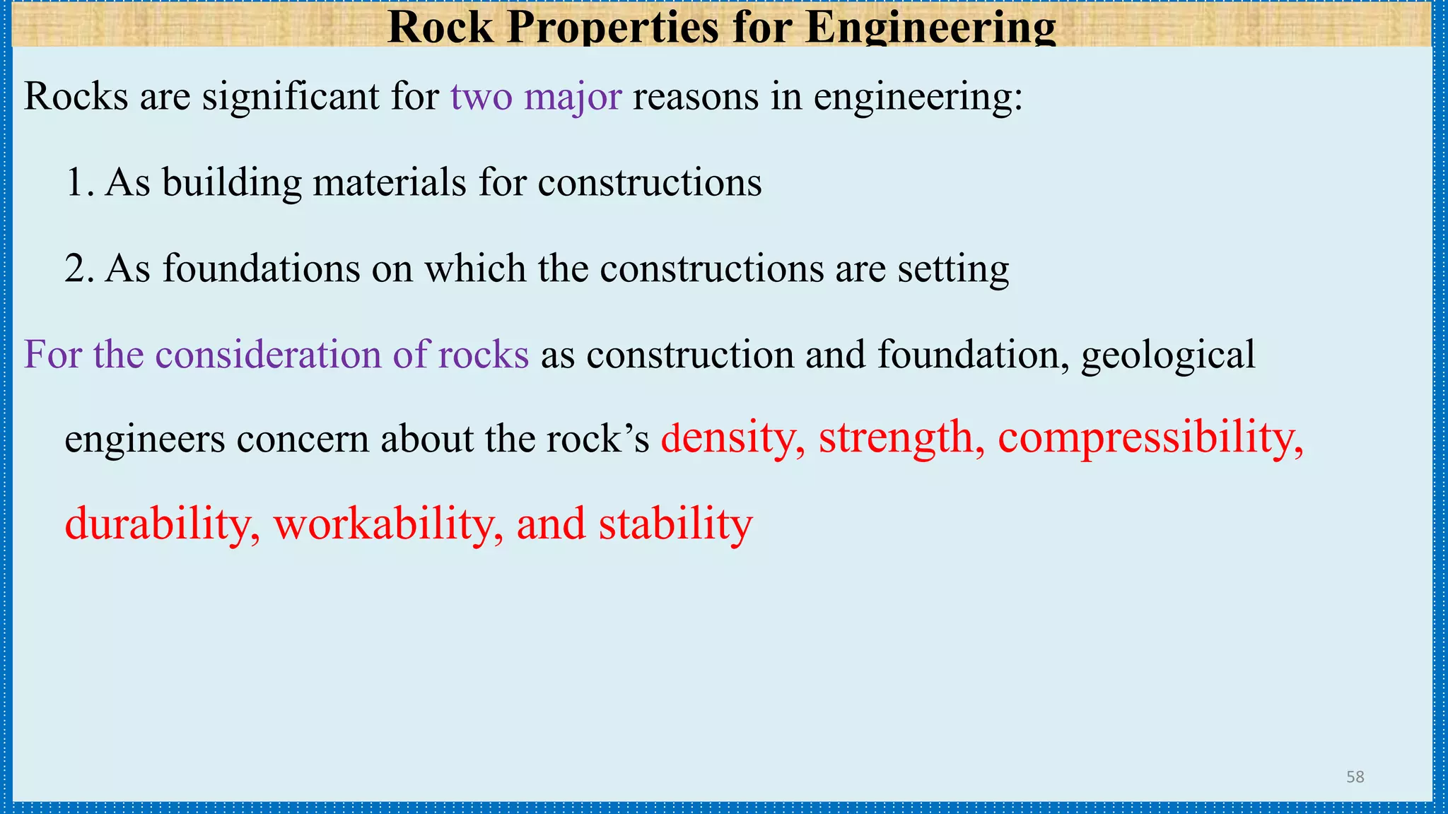 Rock Properties for Engineering
Rocks are significant for two major reasons in engineering:
1. As building materials for constructions
2. As foundations on which the constructions are setting
For the consideration of rocks as construction and foundation, geological
engineers concern about the rock’s density, strength, compressibility,
durability, workability, and stability
58
 