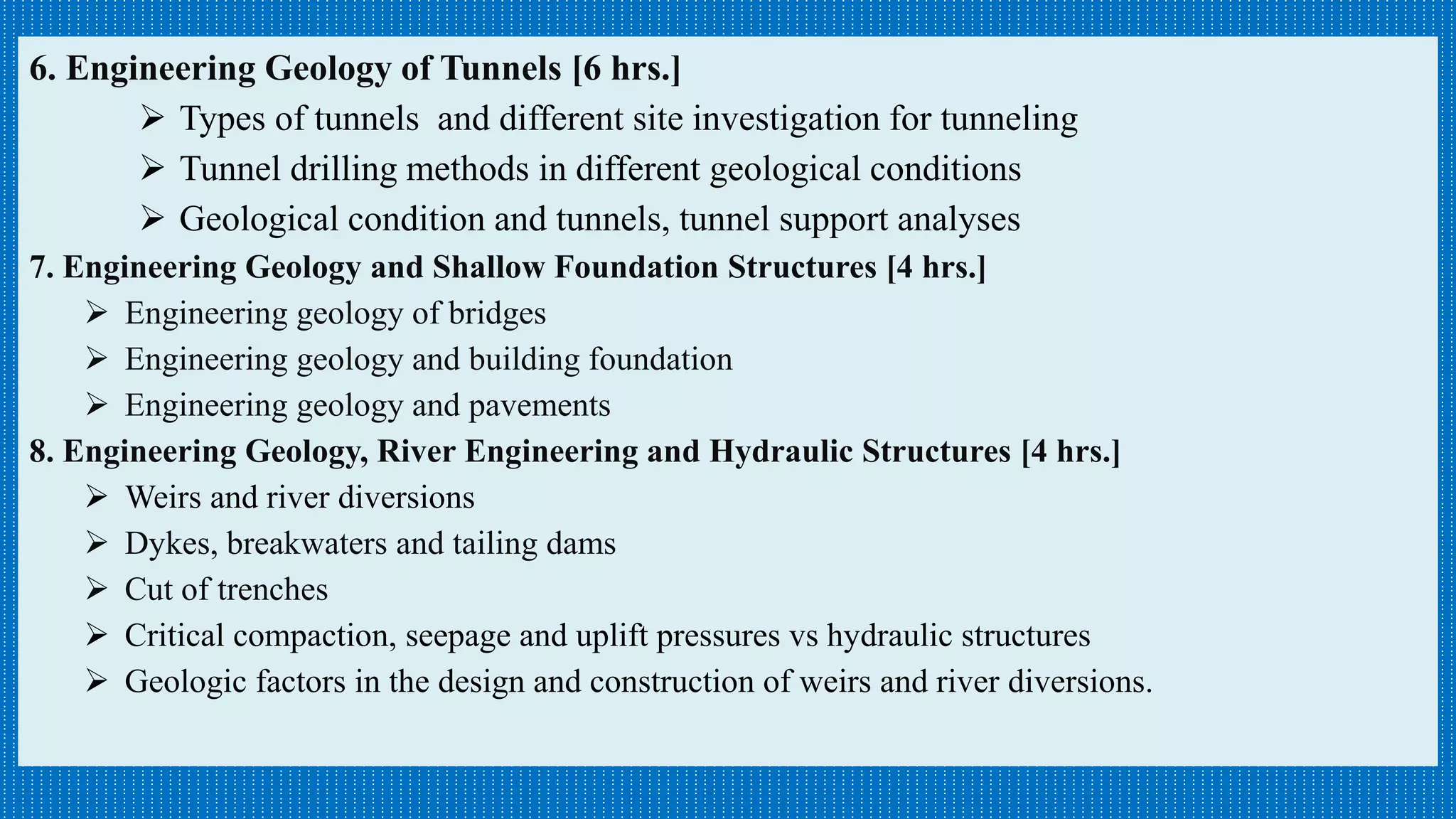 6. Engineering Geology of Tunnels [6 hrs.]
 Types of tunnels and different site investigation for tunneling
 Tunnel drilling methods in different geological conditions
 Geological condition and tunnels, tunnel support analyses
7. Engineering Geology and Shallow Foundation Structures [4 hrs.]
 Engineering geology of bridges
 Engineering geology and building foundation
 Engineering geology and pavements
8. Engineering Geology, River Engineering and Hydraulic Structures [4 hrs.]
 Weirs and river diversions
 Dykes, breakwaters and tailing dams
 Cut of trenches
 Critical compaction, seepage and uplift pressures vs hydraulic structures
 Geologic factors in the design and construction of weirs and river diversions.
 