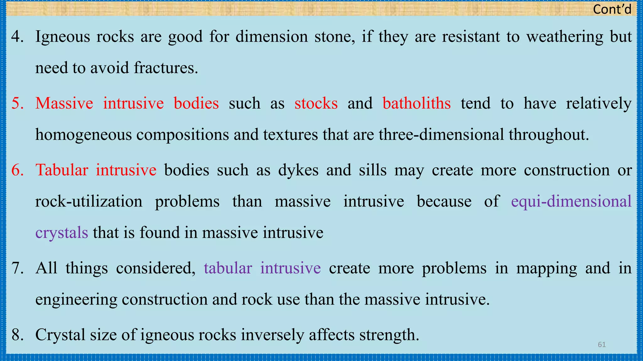 Cont’d
4. Igneous rocks are good for dimension stone, if they are resistant to weathering but
need to avoid fractures.
5. Massive intrusive bodies such as stocks and batholiths tend to have relatively
homogeneous compositions and textures that are three-dimensional throughout.
6. Tabular intrusive bodies such as dykes and sills may create more construction or
rock-utilization problems than massive intrusive because of equi-dimensional
crystals that is found in massive intrusive
7. All things considered, tabular intrusive create more problems in mapping and in
engineering construction and rock use than the massive intrusive.
8. Crystal size of igneous rocks inversely affects strength. 61
 