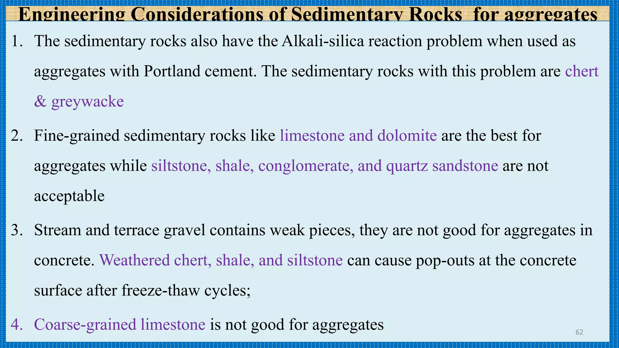 Engineering Considerations of Sedimentary Rocks for aggregates
1. The sedimentary rocks also have the Alkali-silica reaction problem when used as
aggregates with Portland cement. The sedimentary rocks with this problem are chert
& greywacke
2. Fine-grained sedimentary rocks like limestone and dolomite are the best for
aggregates while siltstone, shale, conglomerate, and quartz sandstone are not
acceptable
3. Stream and terrace gravel contains weak pieces, they are not good for aggregates in
concrete. Weathered chert, shale, and siltstone can cause pop-outs at the concrete
surface after freeze-thaw cycles;
4. Coarse-grained limestone is not good for aggregates 62
 