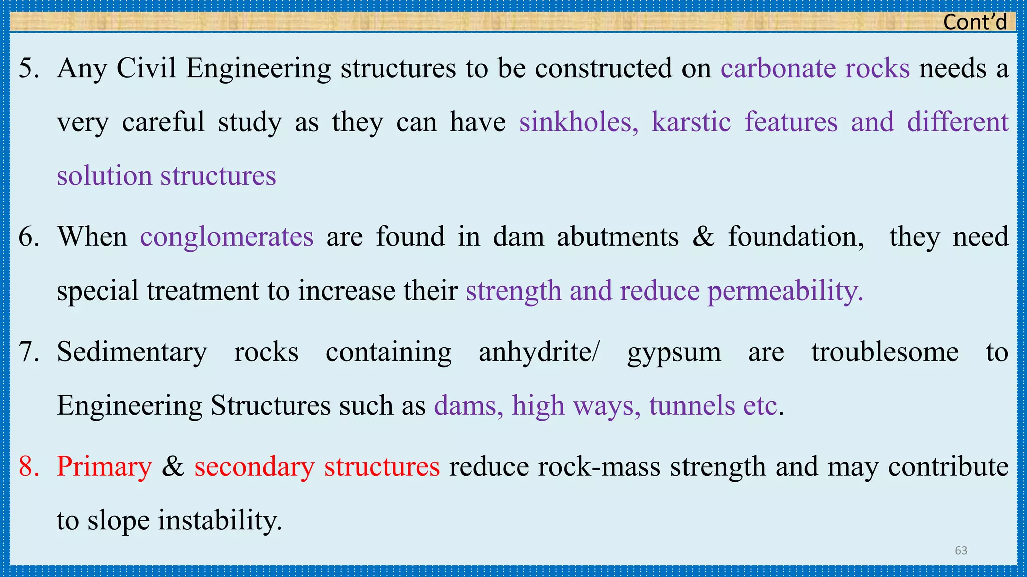 Cont’d
5. Any Civil Engineering structures to be constructed on carbonate rocks needs a
very careful study as they can have sinkholes, karstic features and different
solution structures
6. When conglomerates are found in dam abutments & foundation, they need
special treatment to increase their strength and reduce permeability.
7. Sedimentary rocks containing anhydrite/ gypsum are troublesome to
Engineering Structures such as dams, high ways, tunnels etc.
8. Primary & secondary structures reduce rock-mass strength and may contribute
to slope instability.
63
 