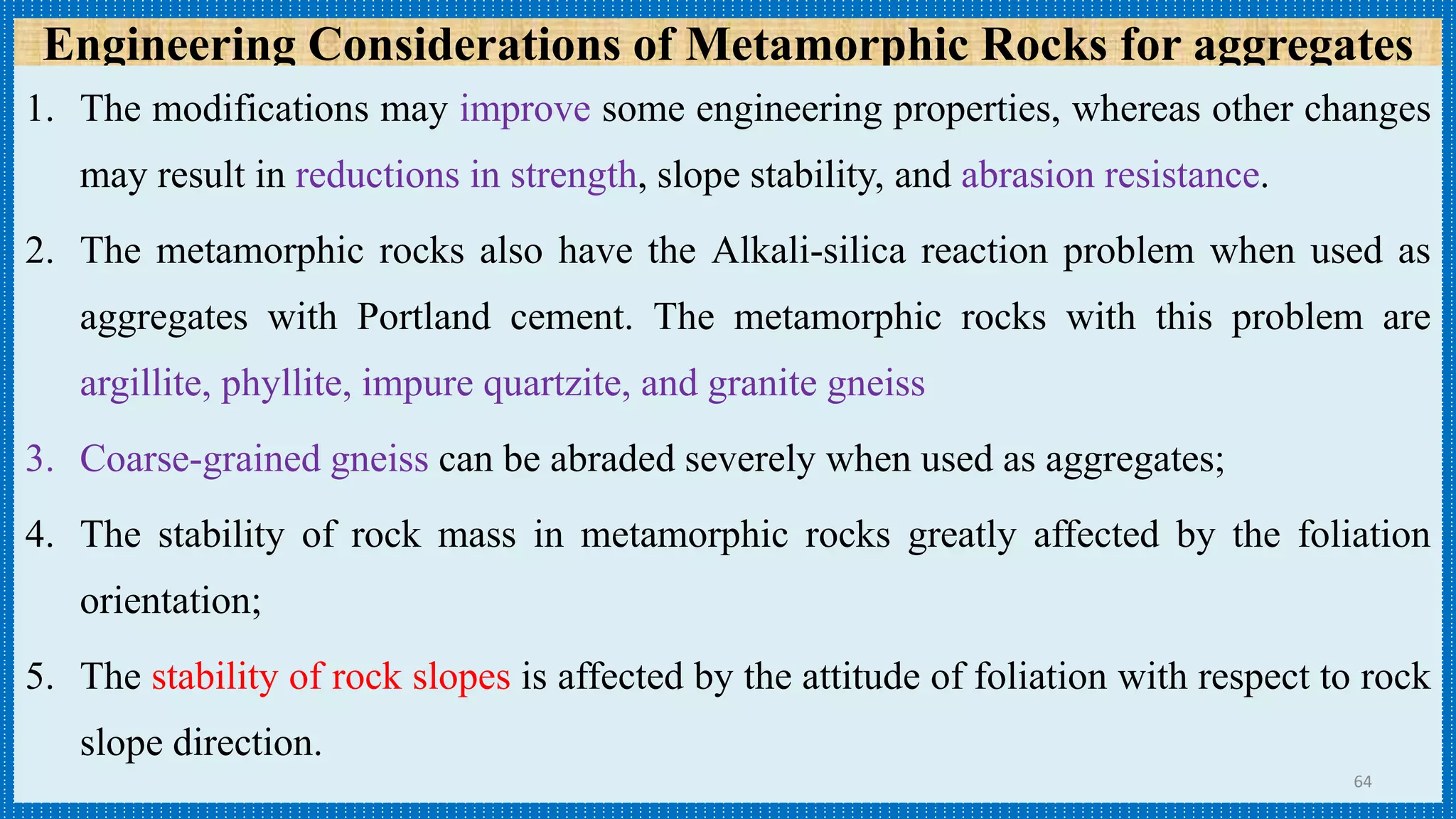 Engineering Considerations of Metamorphic Rocks for aggregates
1. The modifications may improve some engineering properties, whereas other changes
may result in reductions in strength, slope stability, and abrasion resistance.
2. The metamorphic rocks also have the Alkali-silica reaction problem when used as
aggregates with Portland cement. The metamorphic rocks with this problem are
argillite, phyllite, impure quartzite, and granite gneiss
3. Coarse-grained gneiss can be abraded severely when used as aggregates;
4. The stability of rock mass in metamorphic rocks greatly affected by the foliation
orientation;
5. The stability of rock slopes is affected by the attitude of foliation with respect to rock
slope direction.
64
 