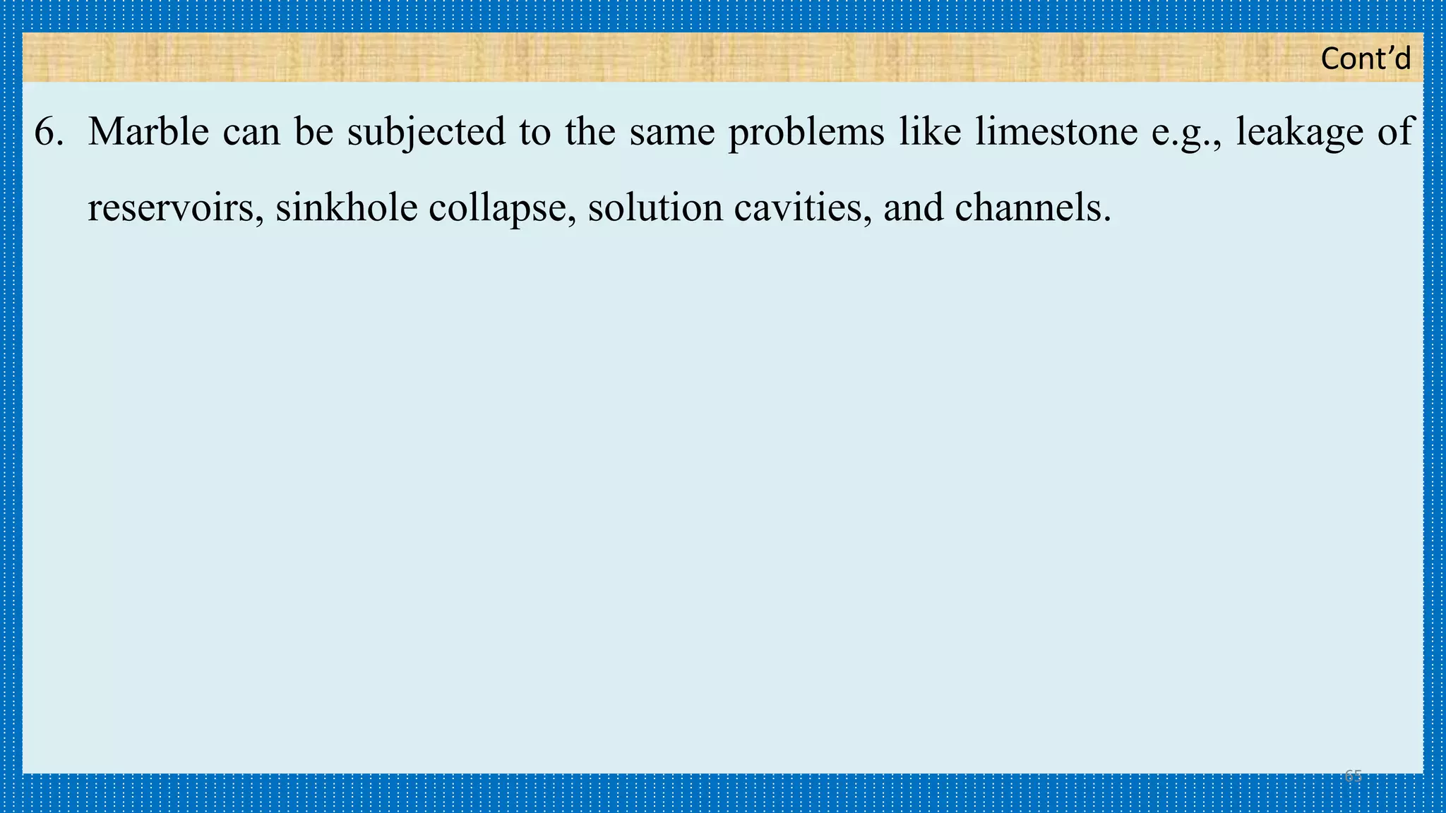 Cont’d
6. Marble can be subjected to the same problems like limestone e.g., leakage of
reservoirs, sinkhole collapse, solution cavities, and channels.
65
 