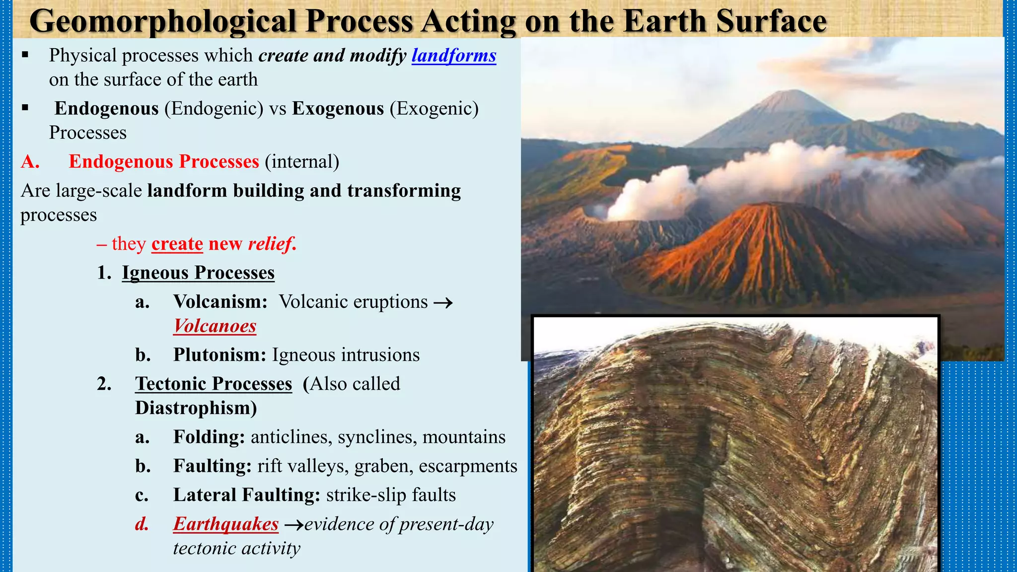 Geomorphological Process Acting on the Earth Surface
 Physical processes which create and modify landforms
on the surface of the earth
 Endogenous (Endogenic) vs Exogenous (Exogenic)
Processes
A. Endogenous Processes (internal)
Are large-scale landform building and transforming
processes
– they create new relief.
1. Igneous Processes
a. Volcanism: Volcanic eruptions 
Volcanoes
b. Plutonism: Igneous intrusions
2. Tectonic Processes (Also called
Diastrophism)
a. Folding: anticlines, synclines, mountains
b. Faulting: rift valleys, graben, escarpments
c. Lateral Faulting: strike-slip faults
d. Earthquakes evidence of present-day
tectonic activity
 