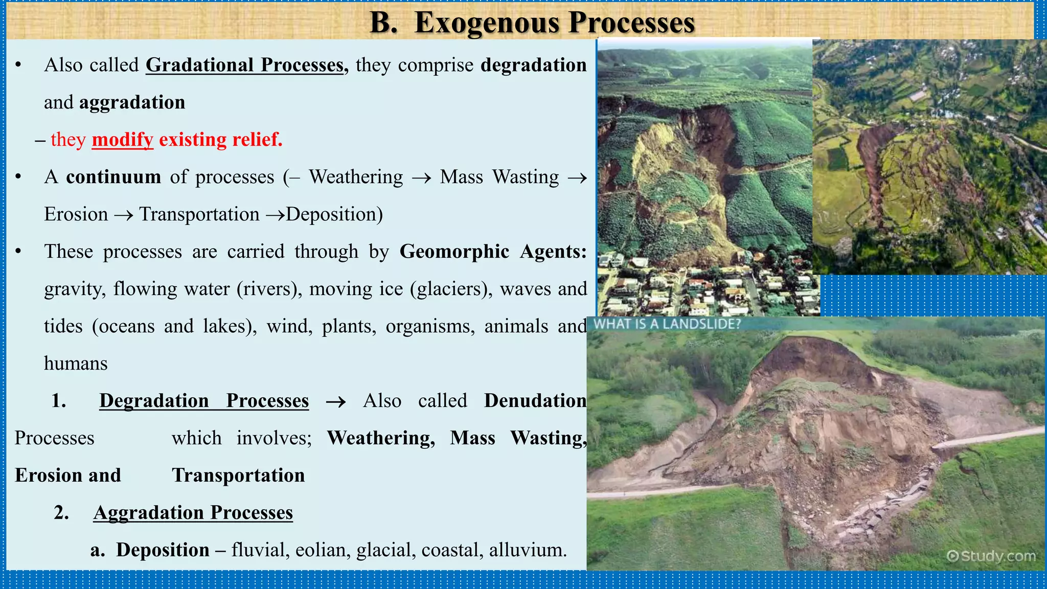 B. Exogenous Processes
• Also called Gradational Processes, they comprise degradation
and aggradation
– they modify existing relief.
• A continuum of processes (– Weathering  Mass Wasting 
Erosion  Transportation Deposition)
• These processes are carried through by Geomorphic Agents:
gravity, flowing water (rivers), moving ice (glaciers), waves and
tides (oceans and lakes), wind, plants, organisms, animals and
humans
1. Degradation Processes  Also called Denudation
Processes which involves; Weathering, Mass Wasting,
Erosion and Transportation
2. Aggradation Processes
a. Deposition – fluvial, eolian, glacial, coastal, alluvium.
 