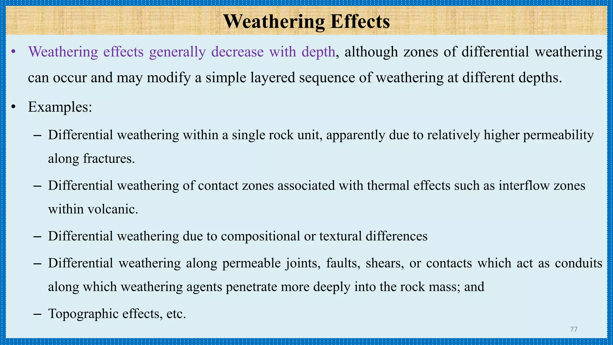 Weathering Effects
• Weathering effects generally decrease with depth, although zones of differential weathering
can occur and may modify a simple layered sequence of weathering at different depths.
• Examples:
– Differential weathering within a single rock unit, apparently due to relatively higher permeability
along fractures.
– Differential weathering of contact zones associated with thermal effects such as interflow zones
within volcanic.
– Differential weathering due to compositional or textural differences
– Differential weathering along permeable joints, faults, shears, or contacts which act as conduits
along which weathering agents penetrate more deeply into the rock mass; and
– Topographic effects, etc.
77
 