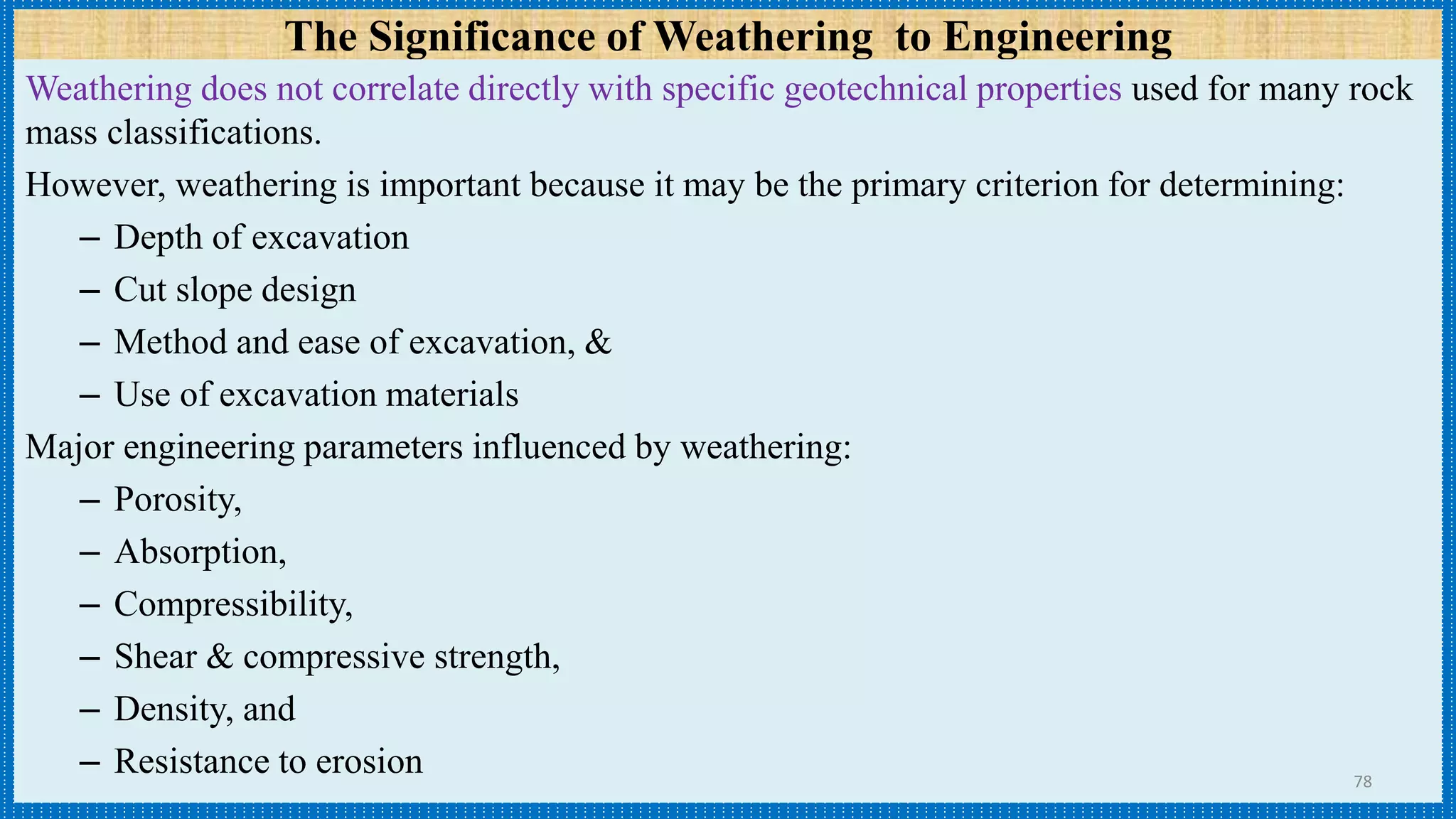 The Significance of Weathering to Engineering
Weathering does not correlate directly with specific geotechnical properties used for many rock
mass classifications.
However, weathering is important because it may be the primary criterion for determining:
– Depth of excavation
– Cut slope design
– Method and ease of excavation, &
– Use of excavation materials
Major engineering parameters influenced by weathering:
– Porosity,
– Absorption,
– Compressibility,
– Shear & compressive strength,
– Density, and
– Resistance to erosion 78
 
