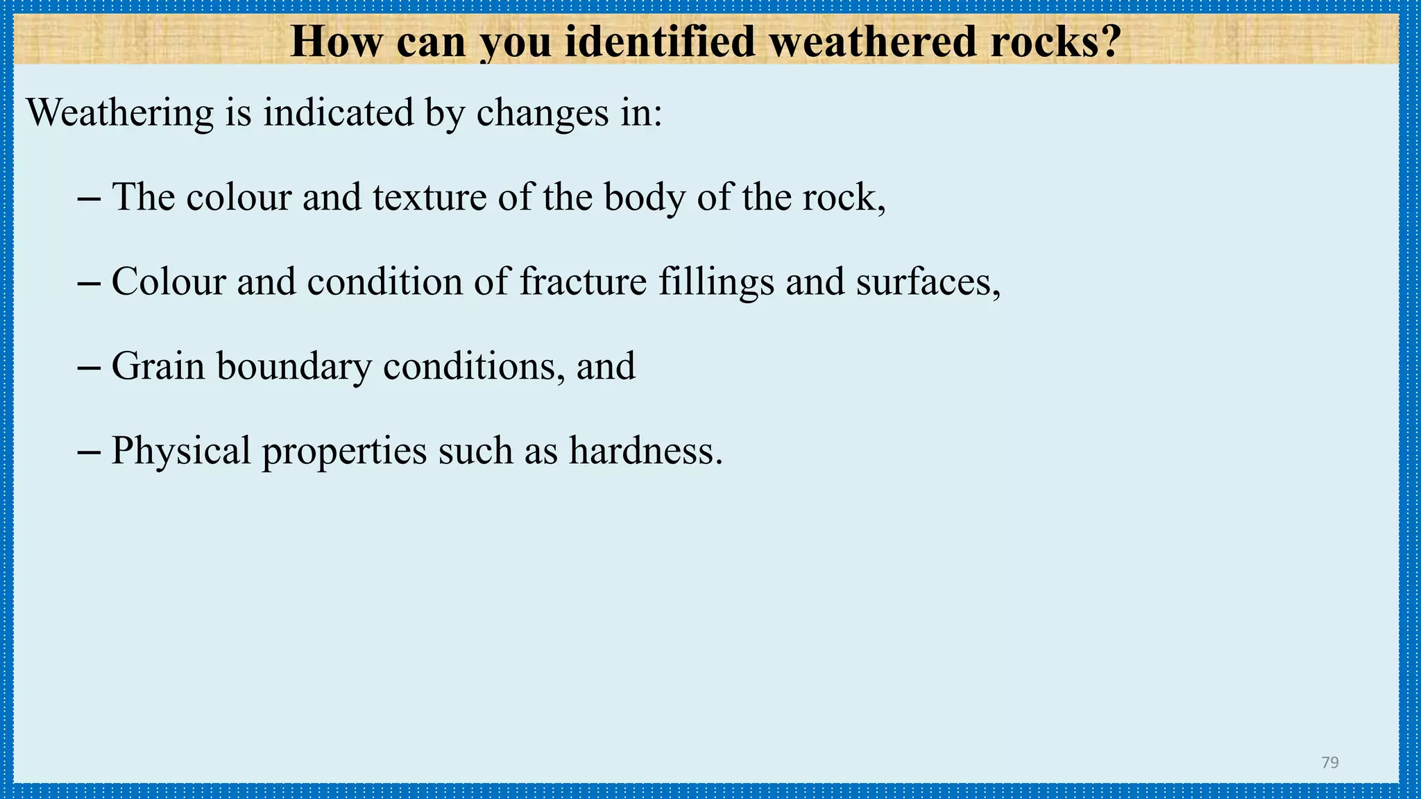 How can you identified weathered rocks?
Weathering is indicated by changes in:
– The colour and texture of the body of the rock,
– Colour and condition of fracture fillings and surfaces,
– Grain boundary conditions, and
– Physical properties such as hardness.
79
 