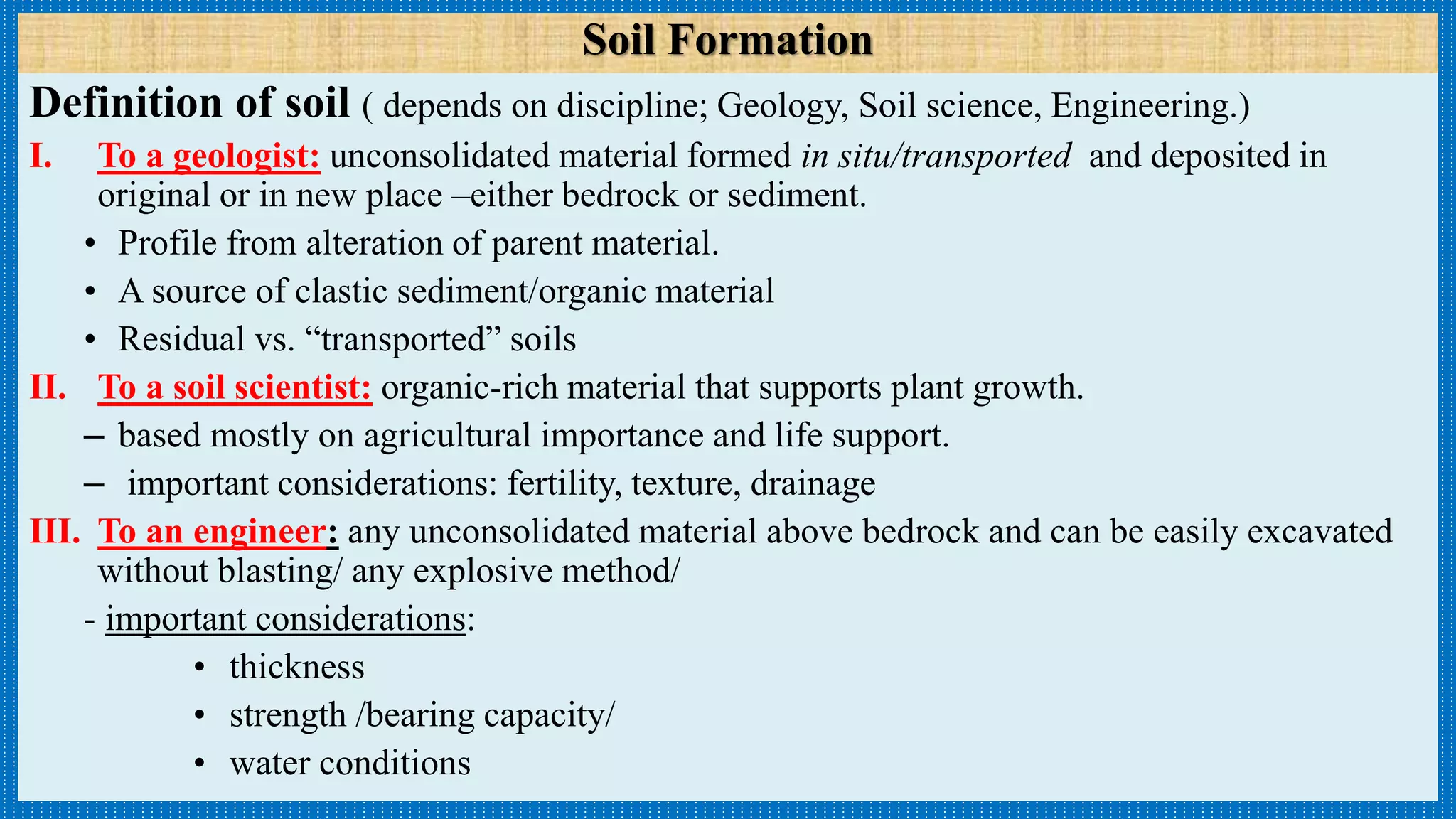 Definition of soil ( depends on discipline; Geology, Soil science, Engineering.)
I. To a geologist: unconsolidated material formed in situ/transported and deposited in
original or in new place –either bedrock or sediment.
• Profile from alteration of parent material.
• A source of clastic sediment/organic material
• Residual vs. “transported” soils
II. To a soil scientist: organic-rich material that supports plant growth.
– based mostly on agricultural importance and life support.
– important considerations: fertility, texture, drainage
III. To an engineer: any unconsolidated material above bedrock and can be easily excavated
without blasting/ any explosive method/
- important considerations:
• thickness
• strength /bearing capacity/
• water conditions
Soil Formation
 