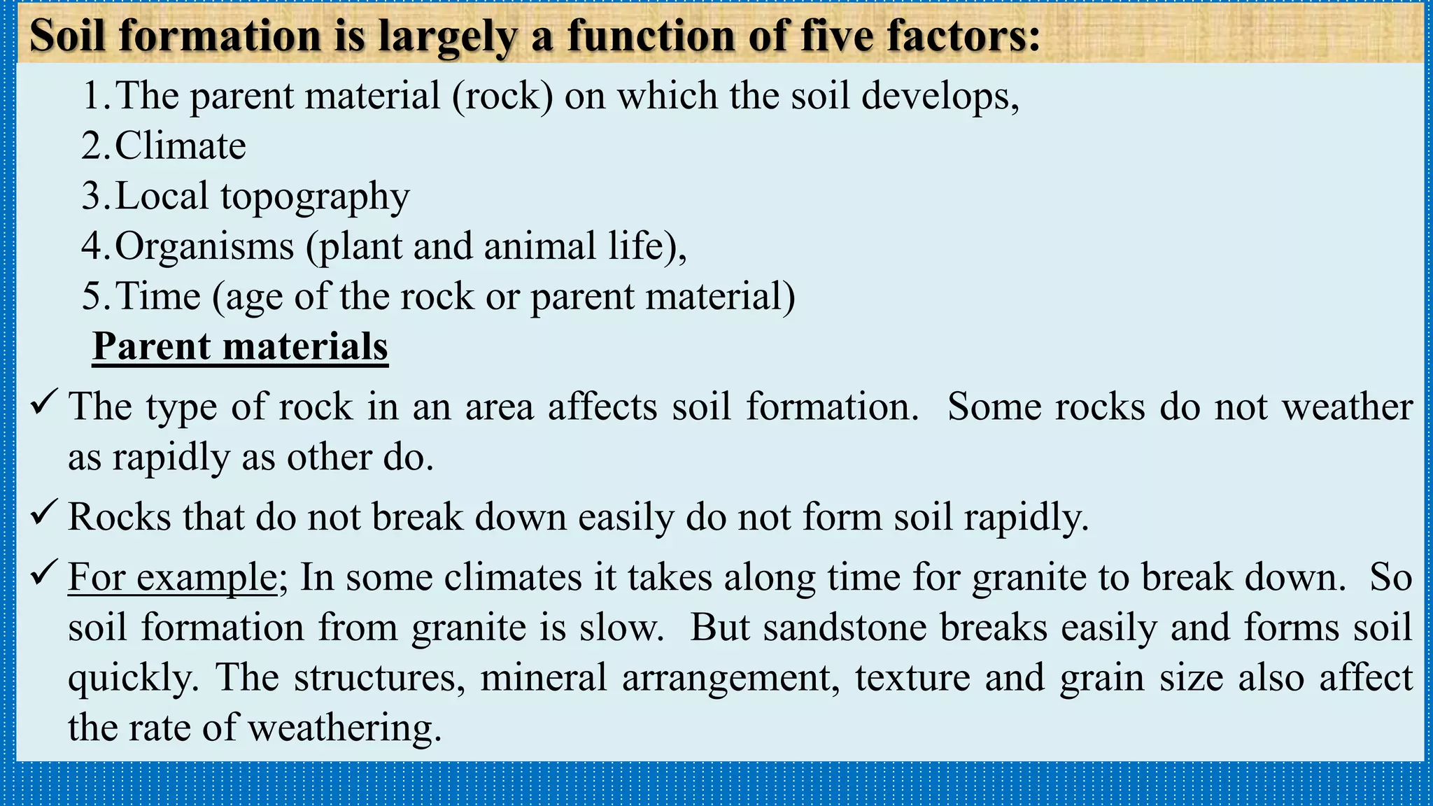 Soil formation is largely a function of five factors:
1.The parent material (rock) on which the soil develops,
2.Climate
3.Local topography
4.Organisms (plant and animal life),
5.Time (age of the rock or parent material)
Parent materials
 The type of rock in an area affects soil formation. Some rocks do not weather
as rapidly as other do.
 Rocks that do not break down easily do not form soil rapidly.
 For example; In some climates it takes along time for granite to break down. So
soil formation from granite is slow. But sandstone breaks easily and forms soil
quickly. The structures, mineral arrangement, texture and grain size also affect
the rate of weathering.
 
