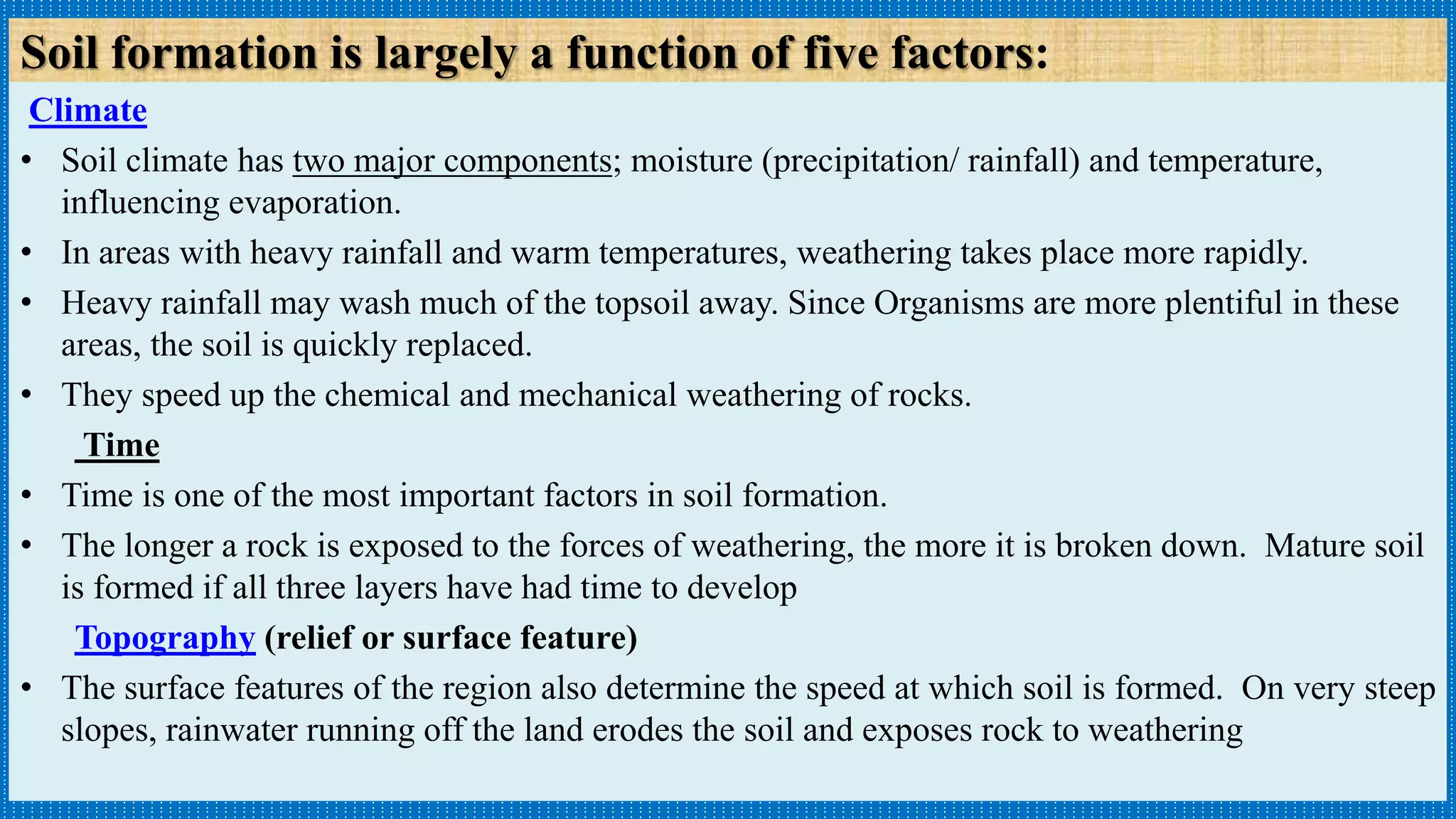 Climate
• Soil climate has two major components; moisture (precipitation/ rainfall) and temperature,
influencing evaporation.
• In areas with heavy rainfall and warm temperatures, weathering takes place more rapidly.
• Heavy rainfall may wash much of the topsoil away. Since Organisms are more plentiful in these
areas, the soil is quickly replaced.
• They speed up the chemical and mechanical weathering of rocks.
Time
• Time is one of the most important factors in soil formation.
• The longer a rock is exposed to the forces of weathering, the more it is broken down. Mature soil
is formed if all three layers have had time to develop
Topography (relief or surface feature)
• The surface features of the region also determine the speed at which soil is formed. On very steep
slopes, rainwater running off the land erodes the soil and exposes rock to weathering
Soil formation is largely a function of five factors:
 