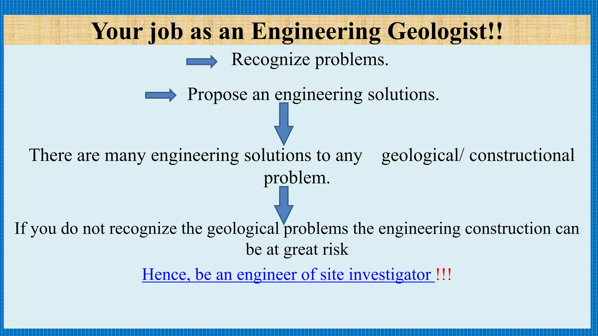 Your job as an Engineering Geologist!!
Recognize problems.
Propose an engineering solutions.
There are many engineering solutions to any geological/ constructional
problem.
If you do not recognize the geological problems the engineering construction can
be at great risk
Hence, be an engineer of site investigator !!!
 
