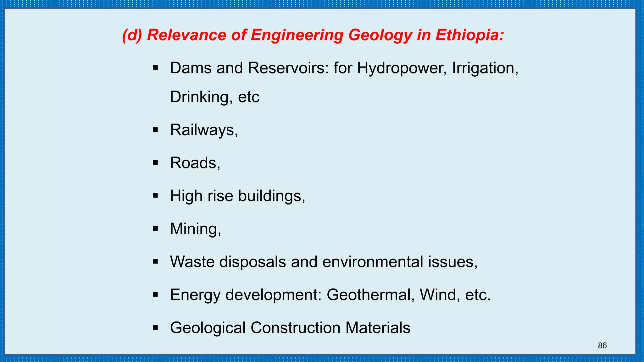 86
(d) Relevance of Engineering Geology in Ethiopia:
 Dams and Reservoirs: for Hydropower, Irrigation,
Drinking, etc
 Railways,
 Roads,
 High rise buildings,
 Mining,
 Waste disposals and environmental issues,
 Energy development: Geothermal, Wind, etc.
 Geological Construction Materials
 