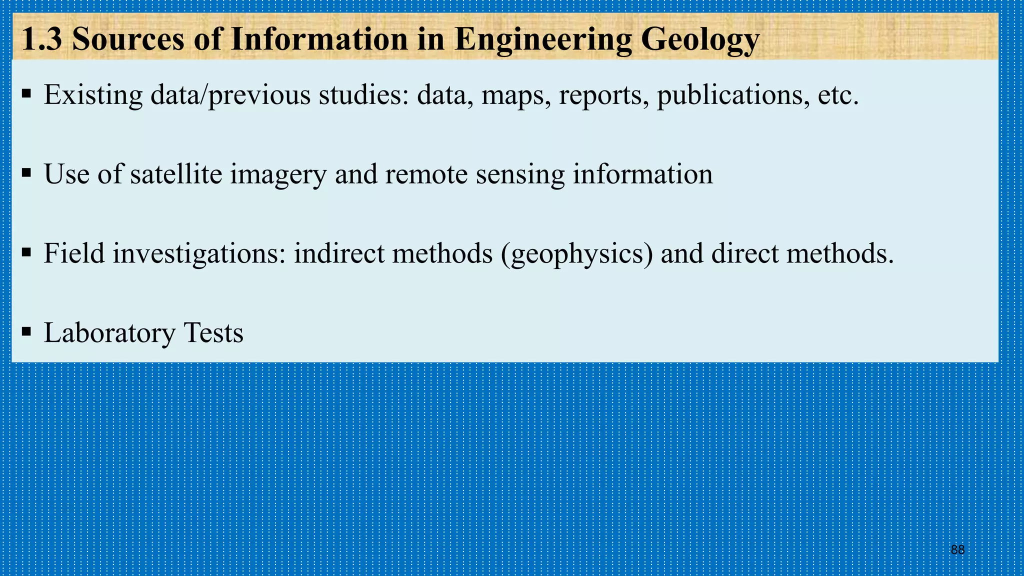 88
1.3 Sources of Information in Engineering Geology
 Existing data/previous studies: data, maps, reports, publications, etc.
 Use of satellite imagery and remote sensing information
 Field investigations: indirect methods (geophysics) and direct methods.
 Laboratory Tests
 