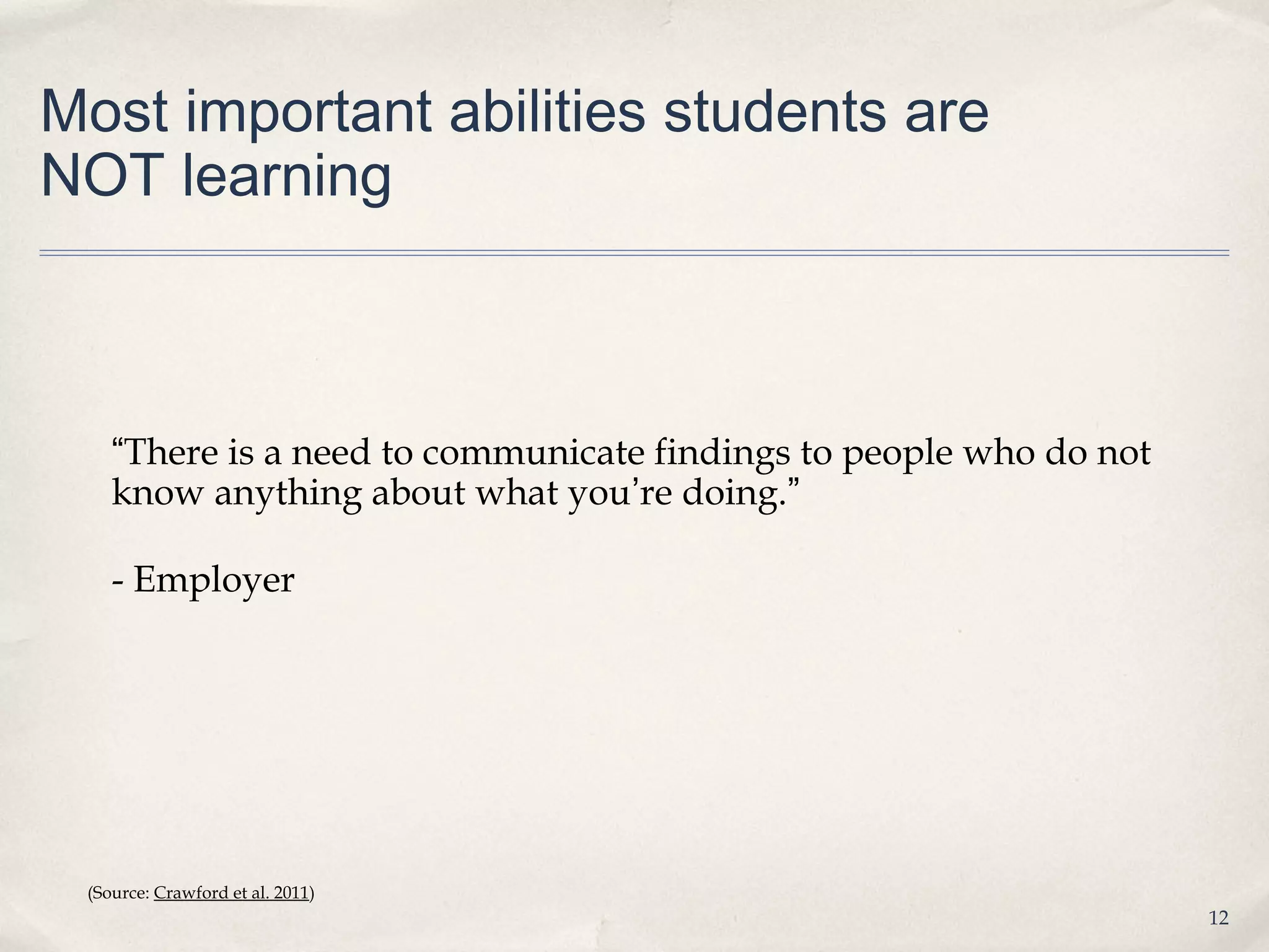 Most important abilities students are
NOT learning



    “There is a need to communicate findings to people who do not
    know anything about what you’re doing.”

    - Employer




 (Source: Crawford et al. 2011)
                                                                    12
 