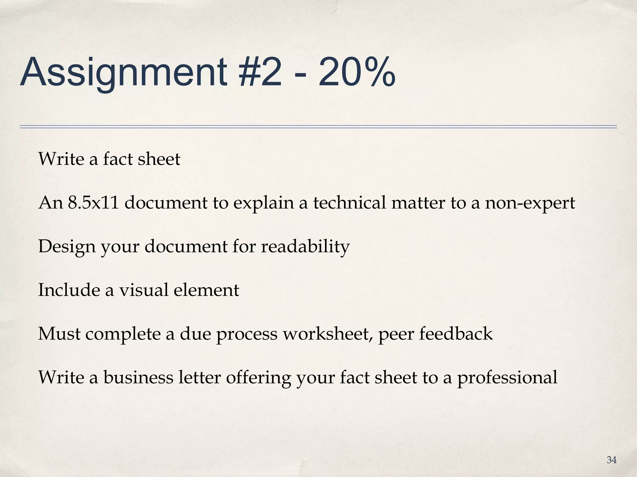 Assignment #2 - 20%

Write a fact sheet

An 8.5x11 document to explain a technical matter to a non-expert

Design your document for readability

Include a visual element

Must complete a due process worksheet, peer feedback

Write a business letter offering your fact sheet to a professional



                                                                     34
 