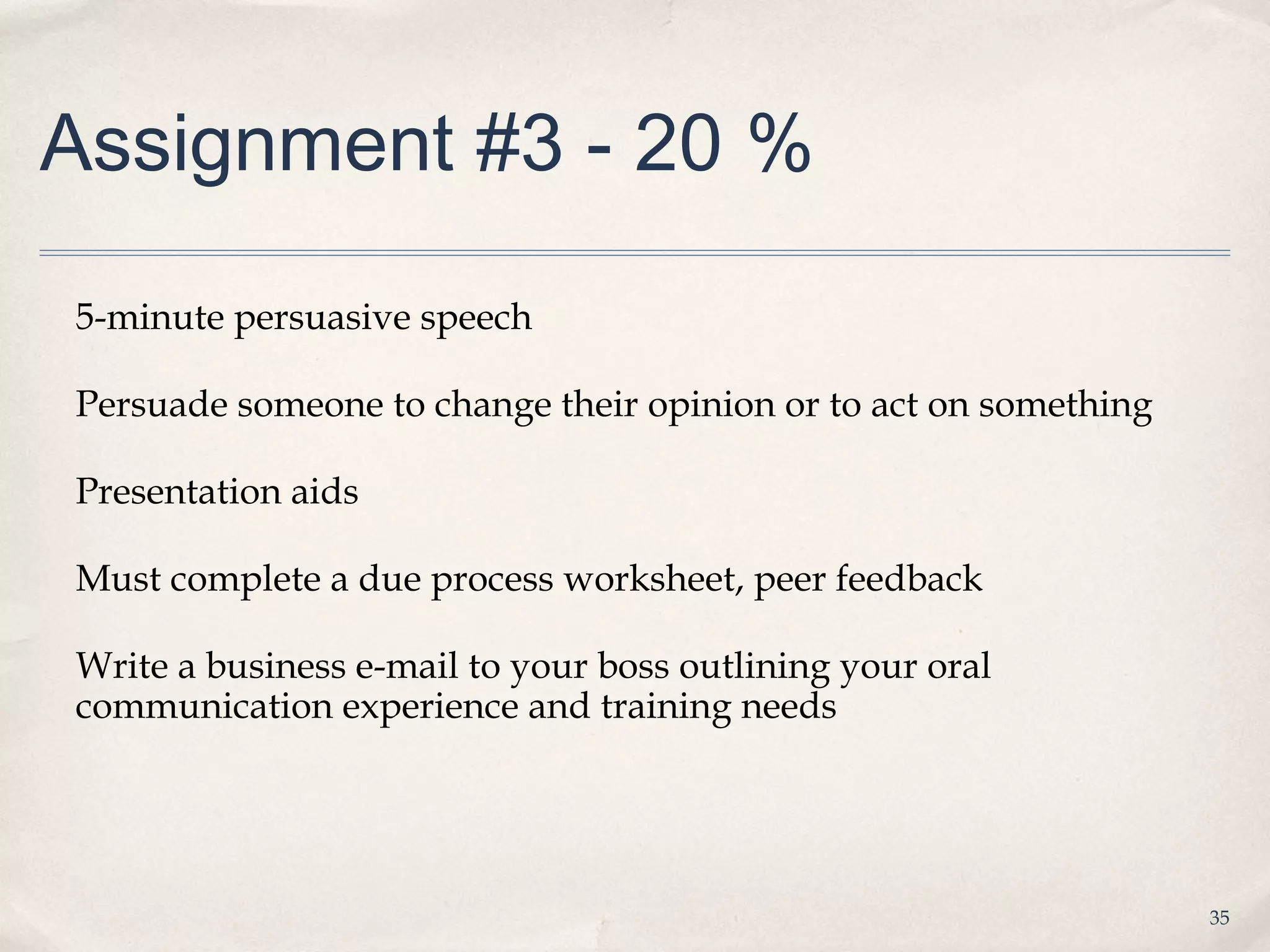 Assignment #3 - 20 %

5-minute persuasive speech

Persuade someone to change their opinion or to act on something

Presentation aids

Must complete a due process worksheet, peer feedback

Write a business e-mail to your boss outlining your oral
communication experience and training needs




                                                                  35
 