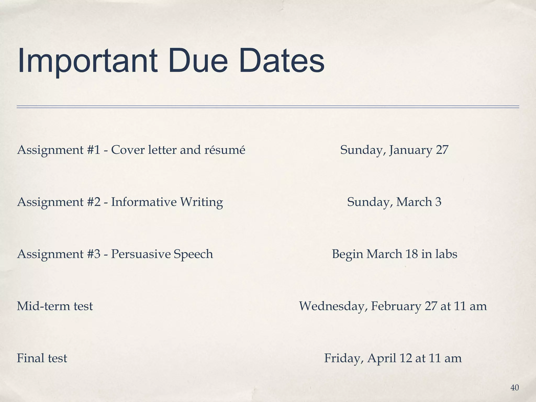 Important Due Dates

Assignment #1 - Cover letter and résumé         Sunday, January 27



Assignment #2 - Informative Writing               Sunday, March 3



Assignment #3 - Persuasive Speech              Begin March 18 in labs



Mid-term test                             Wednesday, February 27 at 11 am



Final test                                    Friday, April 12 at 11 am

                                                                            40
 