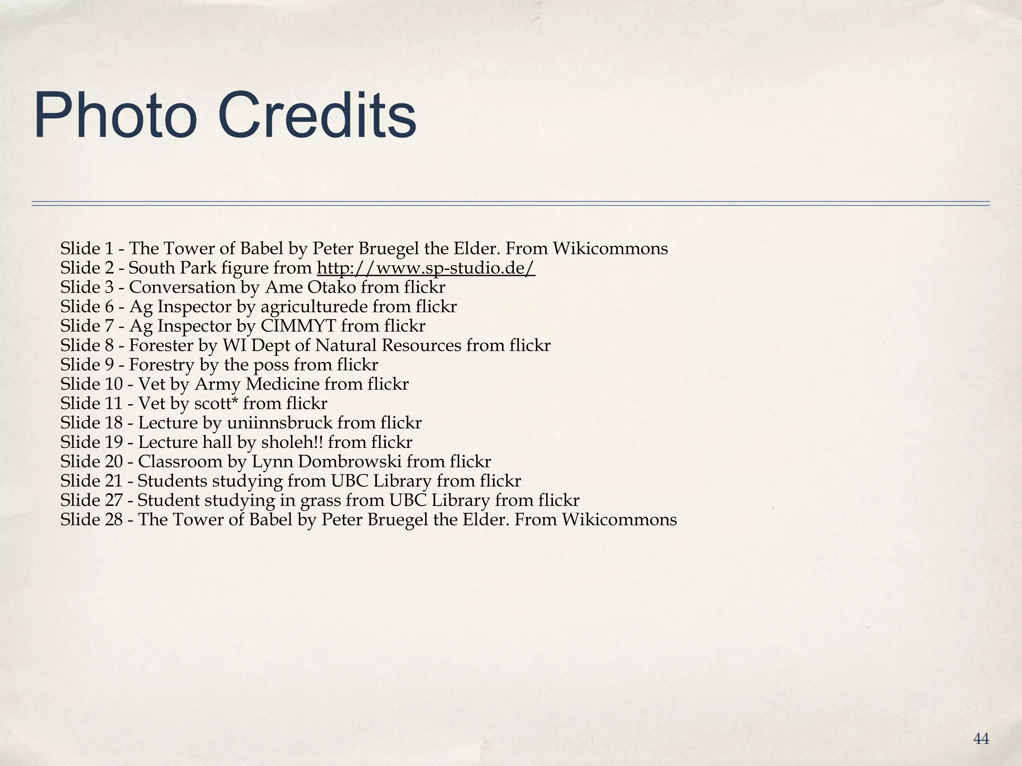 Photo Credits
Slide 1 - The Tower of Babel by Peter Bruegel the Elder. From Wikicommons
Slide 2 - South Park figure from http://www.sp-studio.de/
Slide 3 - Conversation by Ame Otako from flickr
Slide 6 - Ag Inspector by agriculturede from flickr
Slide 7 - Ag Inspector by CIMMYT from flickr
Slide 8 - Forester by WI Dept of Natural Resources from flickr
Slide 9 - Forestry by the poss from flickr
Slide 10 - Vet by Army Medicine from flickr
Slide 11 - Vet by scott* from flickr
Slide 18 - Lecture by uniinnsbruck from flickr
Slide 19 - Lecture hall by sholeh!! from flickr
Slide 20 - Classroom by Lynn Dombrowski from flickr
Slide 21 - Students studying from UBC Library from flickr
Slide 27 - Student studying in grass from UBC Library from flickr
Slide 28 - The Tower of Babel by Peter Bruegel the Elder. From Wikicommons




                                                                             44
 
